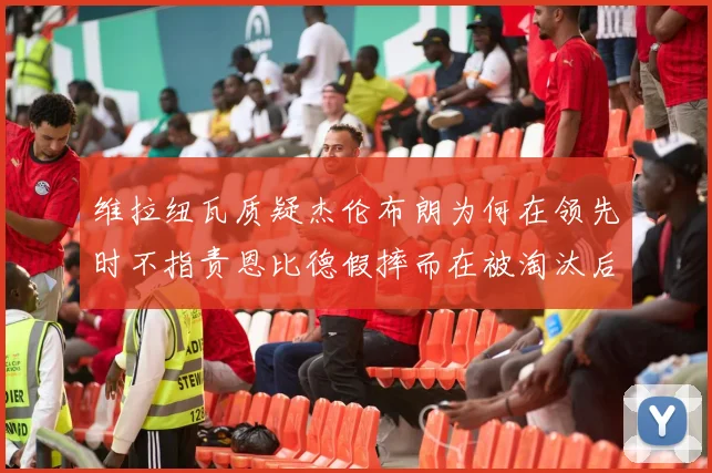 维拉纽瓦质疑杰伦布朗为何在领先时不指责恩比德假摔而在被淘汰后才发声