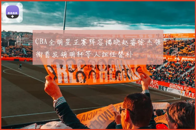CBA全明星正赛阵容揭晓赵睿徐杰领衔首发胡明轩等人担任替补