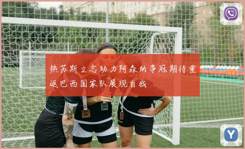 热苏斯立志助力阿森纳争冠期待重返巴西国家队展现自我