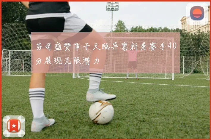 芬奇盛赞华子天赋异禀新秀赛季40分展现无限潜力