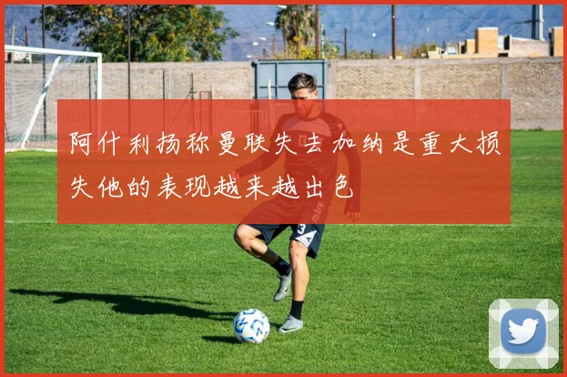 阿什利扬称曼联失去加纳是重大损失他的表现越来越出色