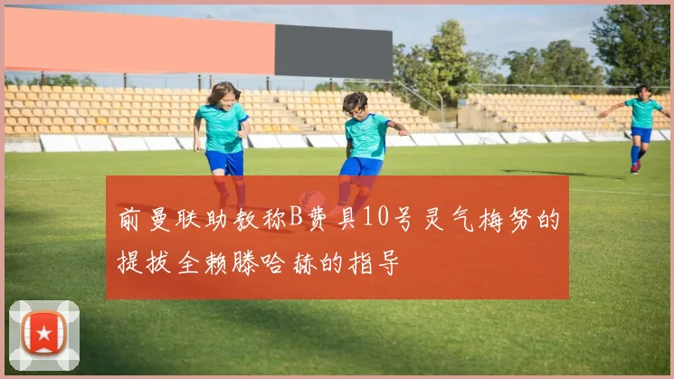 前曼联助教称B费具10号灵气梅努的提拔全赖滕哈赫的指导
