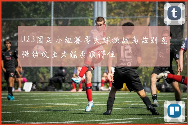 U23国足小组赛零失球挑战乌兹别克强劲攻击力能否顶得住