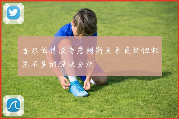 吉尔伯特谈与詹姆斯关系良好但相见不多的现状分析