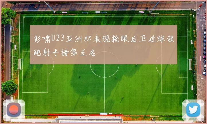 彭啸U23亚洲杯表现抢眼后卫进球领跑射手榜第五名