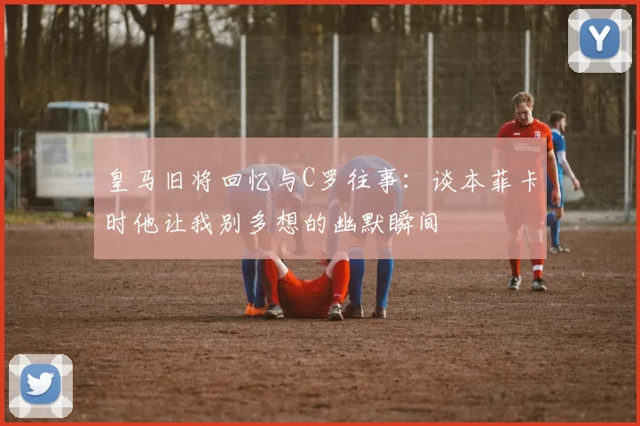 皇马旧将回忆与C罗往事：谈本菲卡时他让我别多想的幽默瞬间
