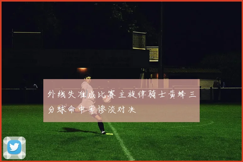 外线失准成比赛主旋律骑士黄蜂三分球命中率惨淡对决