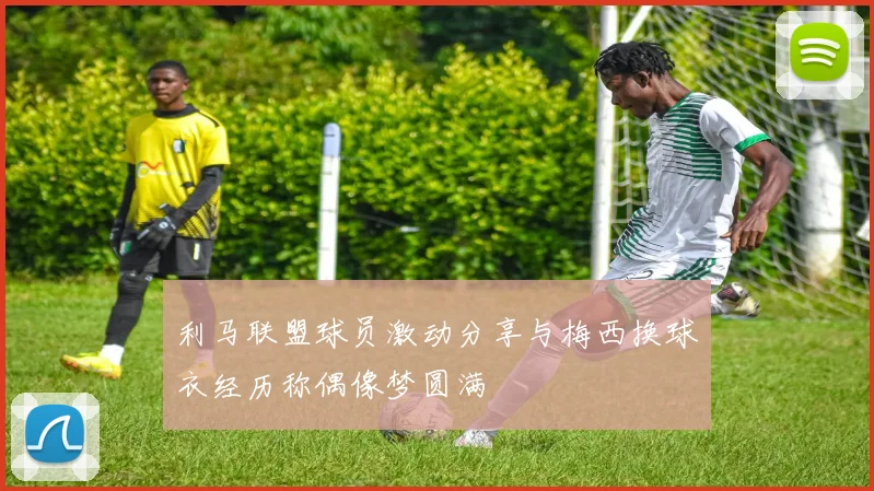利马联盟球员激动分享与梅西换球衣经历称偶像梦圆满