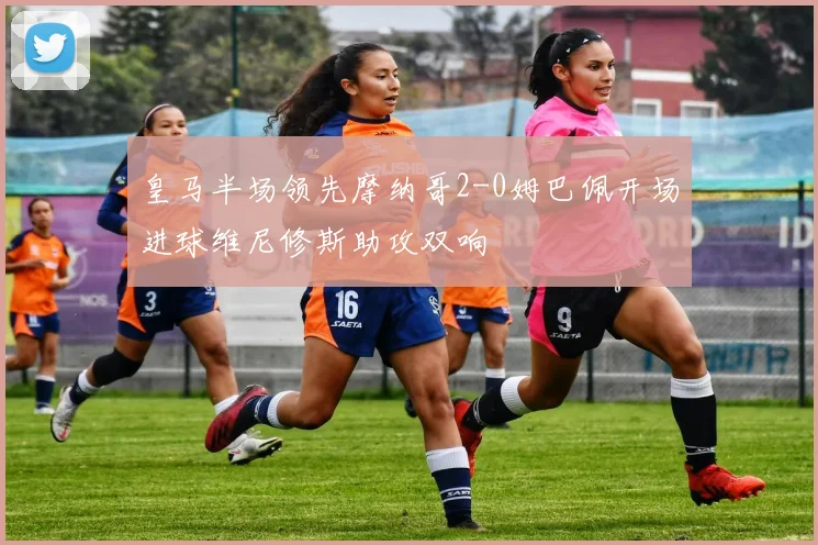皇马半场领先摩纳哥2-0姆巴佩开场进球维尼修斯助攻双响