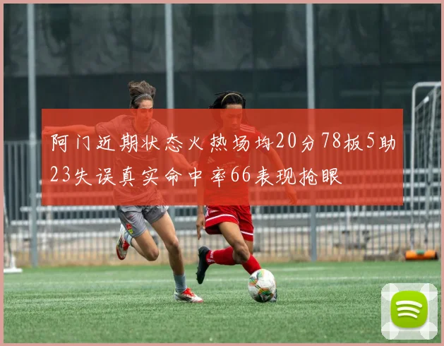 阿门近期状态火热场均20分78板5助23失误真实命中率66表现抢眼