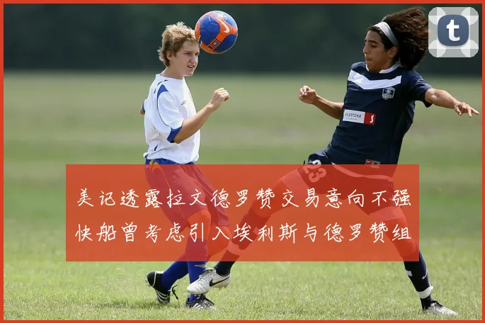美记透露拉文德罗赞交易意向不强快船曾考虑引入埃利斯与德罗赞组合