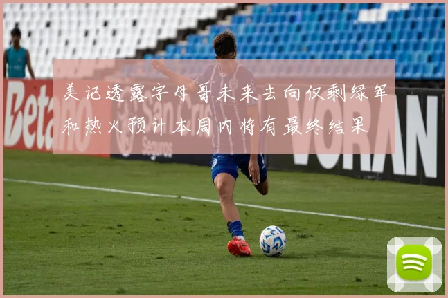 美记透露字母哥未来去向仅剩绿军和热火预计本周内将有最终结果