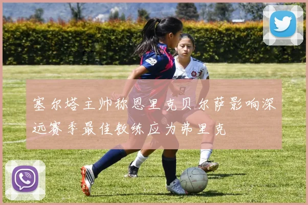 塞尔塔主帅称恩里克贝尔萨影响深远赛季最佳教练应为弗里克