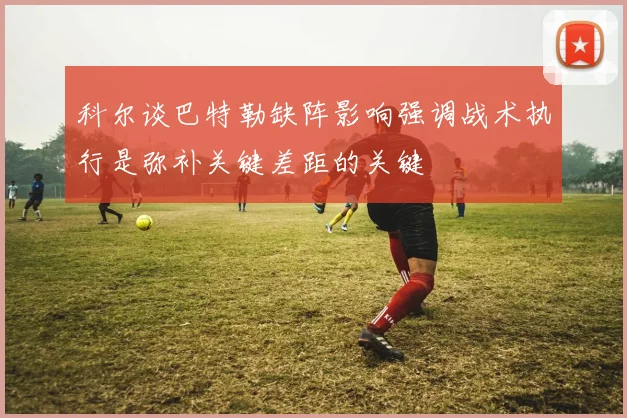 科尔谈巴特勒缺阵影响强调战术执行是弥补关键差距的关键