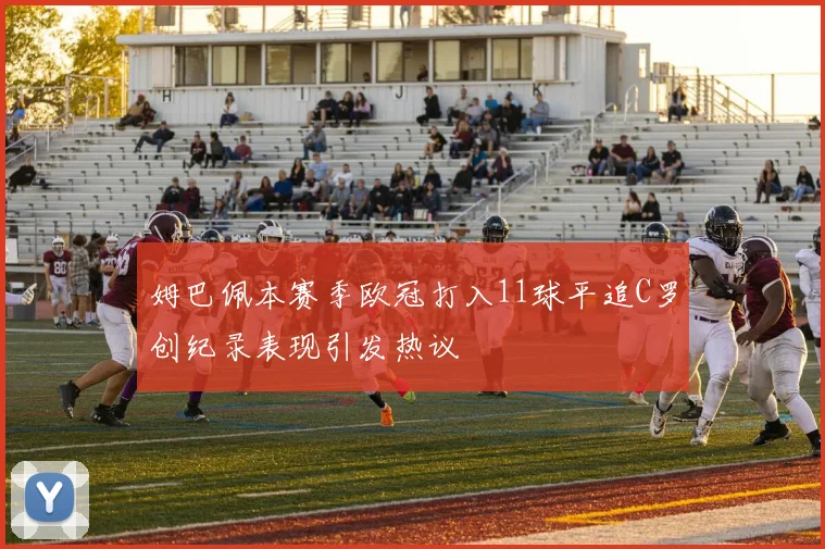 姆巴佩本赛季欧冠打入11球平追C罗创纪录表现引发热议