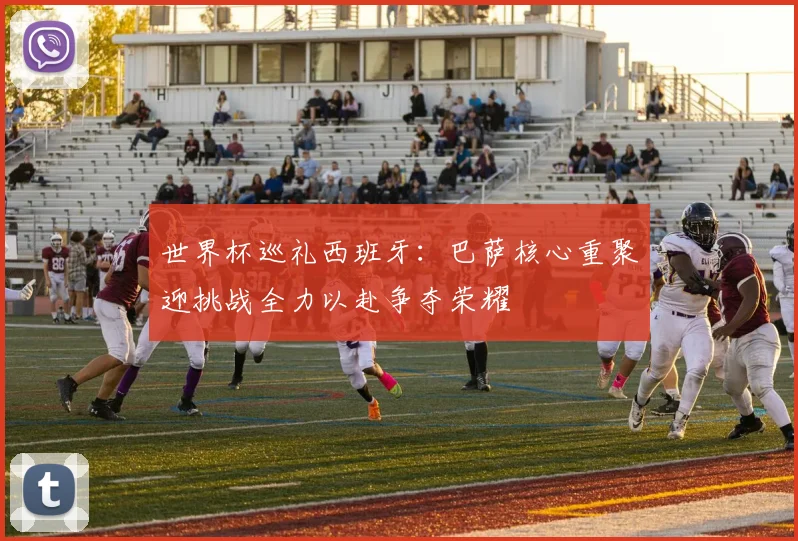 世界杯巡礼西班牙：巴萨核心重聚迎挑战全力以赴争夺荣耀