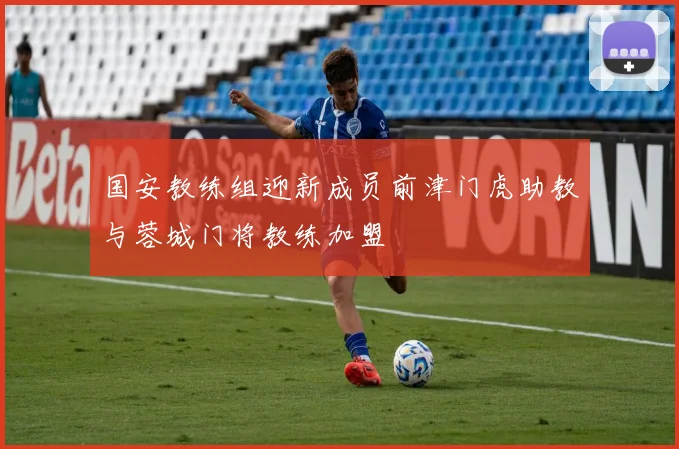 国安教练组迎新成员前津门虎助教与蓉城门将教练加盟